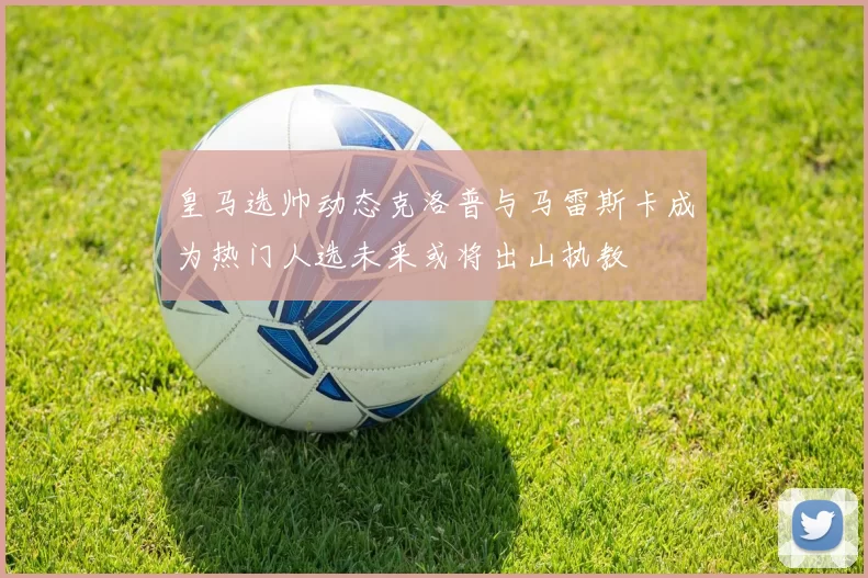皇马选帅动态克洛普与马雷斯卡成为热门人选未来或将出山执教