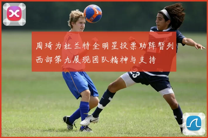 周琦为杜兰特全明星投票助阵暂列西部第九展现团队精神与支持