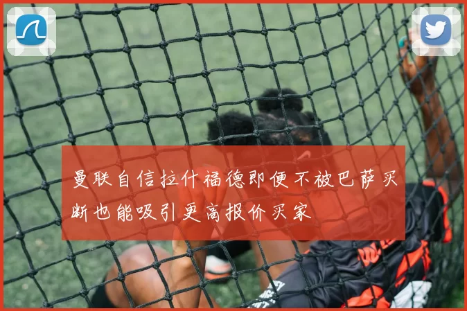 曼联自信拉什福德即便不被巴萨买断也能吸引更高报价买家