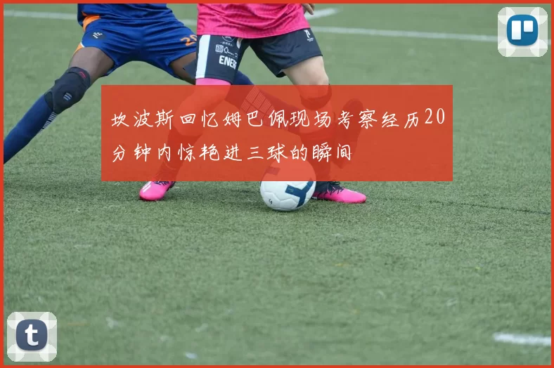 坎波斯回忆姆巴佩现场考察经历20分钟内惊艳进三球的瞬间