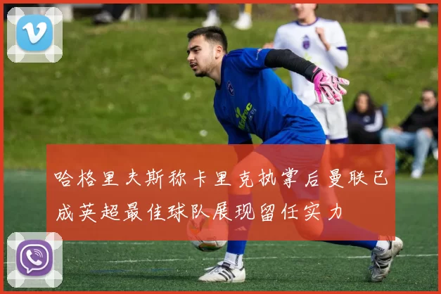 哈格里夫斯称卡里克执掌后曼联已成英超最佳球队展现留任实力