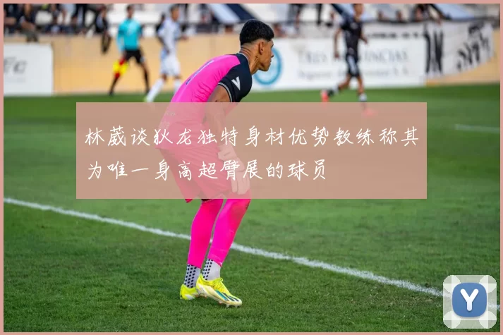 林葳谈狄龙独特身材优势教练称其为唯一身高超臂展的球员