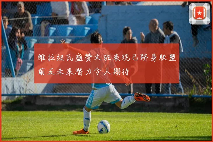 维拉纽瓦盛赞文班表现已跻身联盟前五未来潜力令人期待