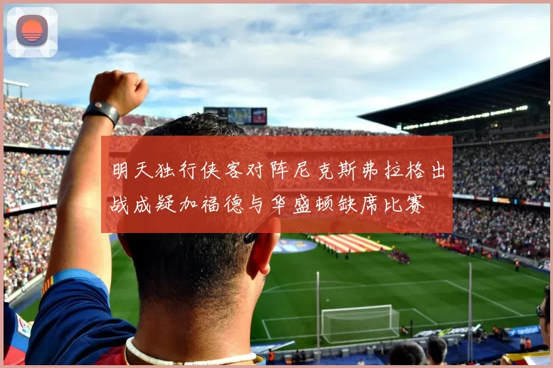 明天独行侠客对阵尼克斯弗拉格出战成疑加福德与华盛顿缺席比赛