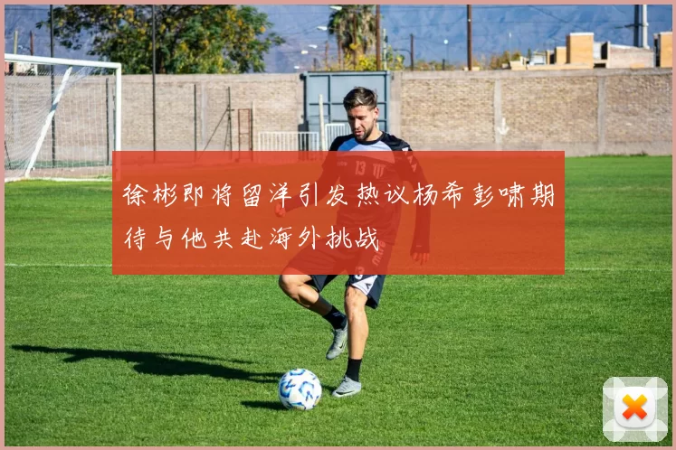 徐彬即将留洋引发热议杨希彭啸期待与他共赴海外挑战