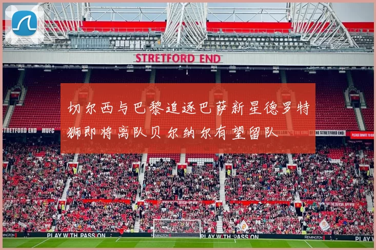 切尔西与巴黎追逐巴萨新星德罗特狮即将离队贝尔纳尔有望留队