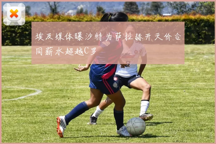 埃及媒体曝沙特为萨拉赫开天价合同薪水超越C罗