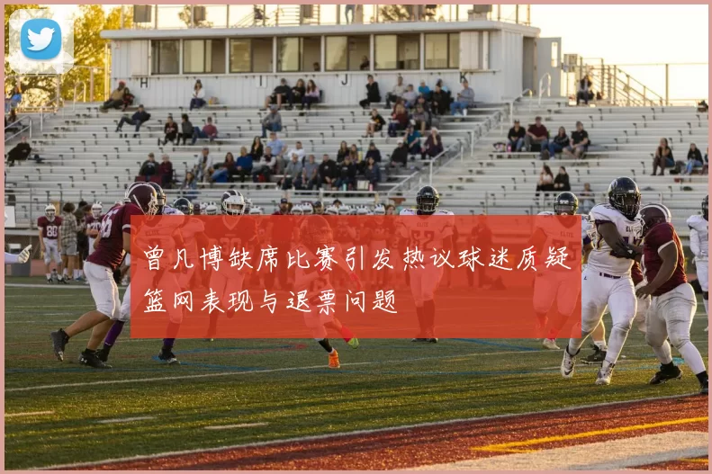 曾凡博缺席比赛引发热议球迷质疑篮网表现与退票问题